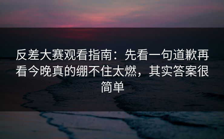 反差大赛观看指南：先看一句道歉再看今晚真的绷不住太燃，其实答案很简单