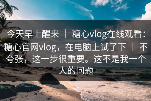 今天早上醒来 ｜ 糖心vlog在线观看：糖心官网vlog，在电脑上试了下 ｜ 不夸张，这一步很重要。这不是我一个人的问题