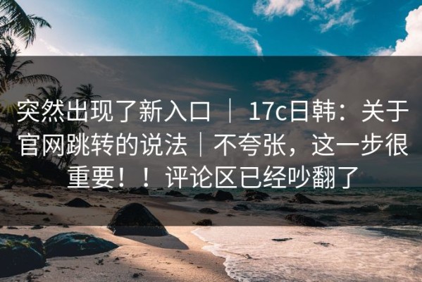 突然出现了新入口 ｜ 17c日韩：关于官网跳转的说法｜不夸张，这一步很重要！！评论区已经吵翻了