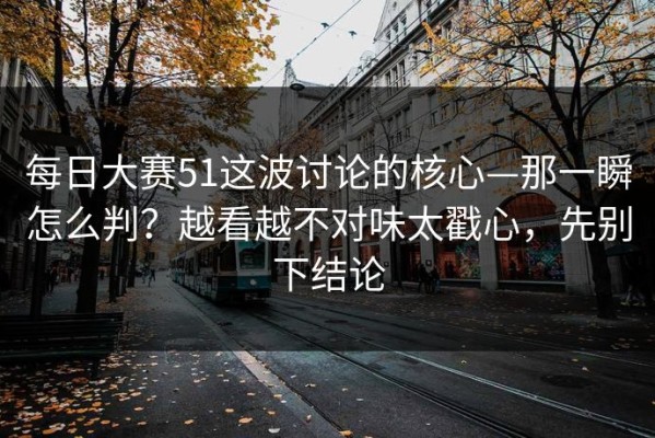 每日大赛51这波讨论的核心—那一瞬怎么判？越看越不对味太戳心，先别下结论
