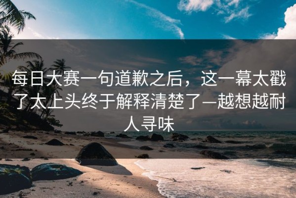 每日大赛一句道歉之后，这一幕太戳了太上头终于解释清楚了—越想越耐人寻味