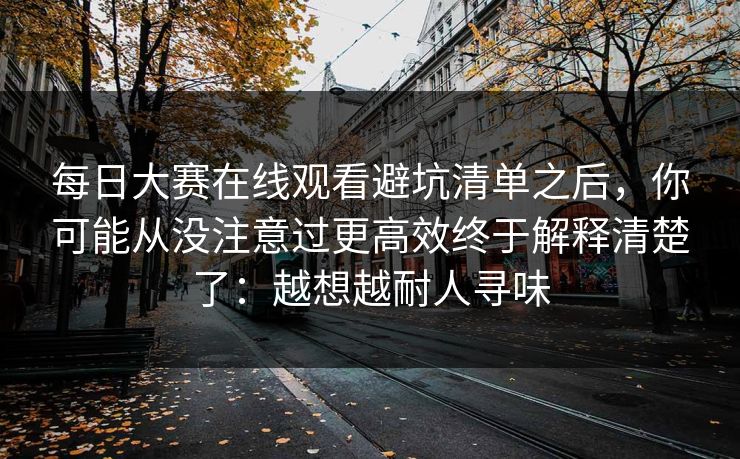 每日大赛在线观看避坑清单之后,你可能从没注意过更高效终于解释清楚了:越想越耐人寻味 每日大赛在线观看避坑清单之后,你可能从没注意过更高效终于解释清楚了:越想越耐人寻味