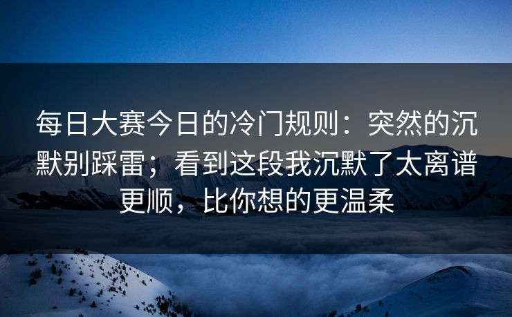 每日大赛今日的冷门规则:突然的沉默别踩雷;看到这段我沉默了太离谱更顺,比你想的更温柔 每日大赛今日的冷门规则:突然的沉默别踩雷;看到这段我沉默了太离谱更顺,比你想的更温柔
