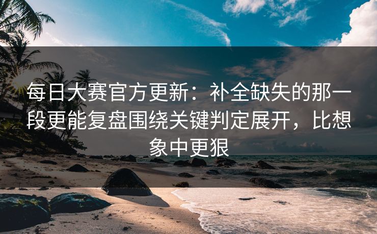 每日大赛官方更新：补全缺失的那一段更能复盘围绕关键判定展开，比想象中更狠