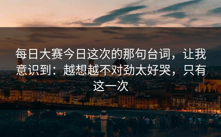 每日大赛今日这次的那句台词，让我意识到：越想越不对劲太好哭，只有这一次
