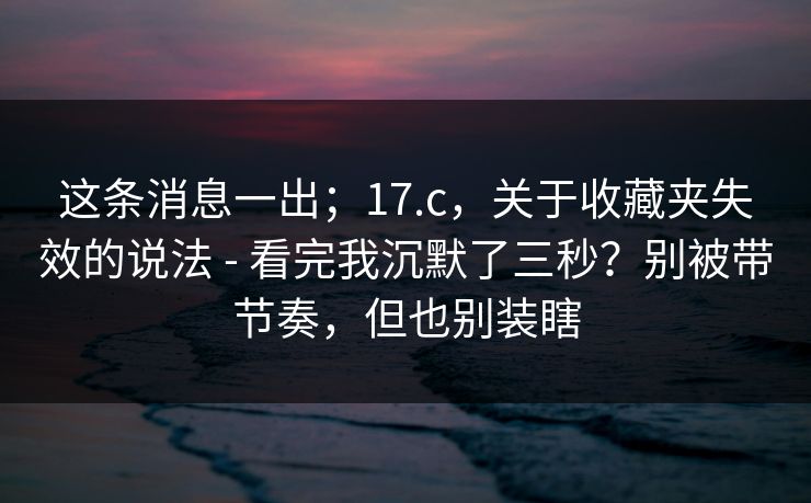 这条消息一出;17.c,关于收藏夹失效的说法 - 看完我沉默了三秒?别被带节奏,但也别装瞎 这条消息一出;17.c,关于收藏夹失效的说法 - 看完我沉默了三秒?别被带节奏,但也别装瞎