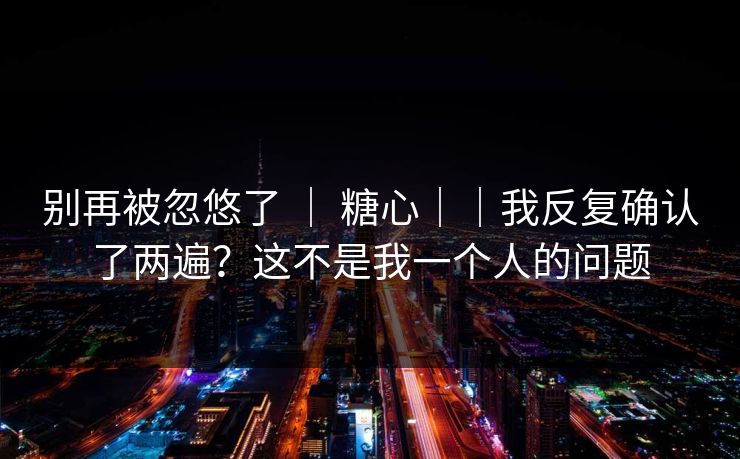 别再被忽悠了 | 糖心||我反复确认了两遍?这不是我一个人的问题 别再被忽悠了 | 糖心||我反复确认了两遍?这不是我一个人的问题
