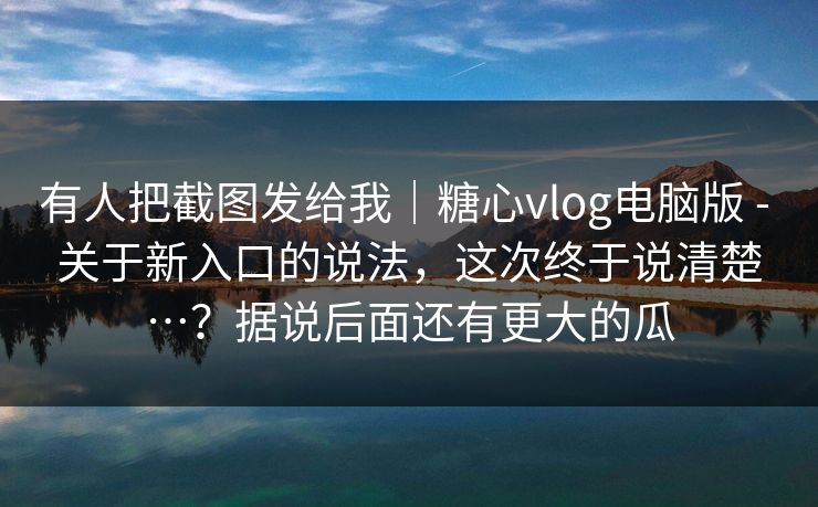 有人把截图发给我｜糖心vlog电脑版 - 关于新入口的说法，这次终于说清楚…？据说后面还有更大的瓜
