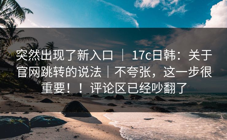 突然出现了新入口 | 17c日韩:关于官网跳转的说法|不夸张,这一步很重要!!评论区已经吵翻了 突然出现了新入口 | 17c日韩:关于官网跳转的说法|不夸张,这一步很重要!!评论区已经吵翻了