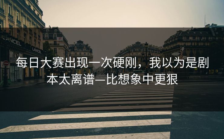 每日大赛出现一次硬刚，我以为是剧本太离谱—比想象中更狠