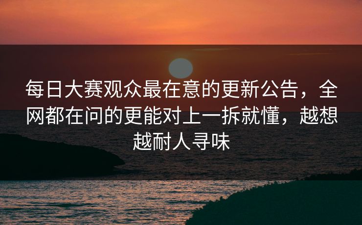 每日大赛观众最在意的更新公告，全网都在问的更能对上一拆就懂，越想越耐人寻味