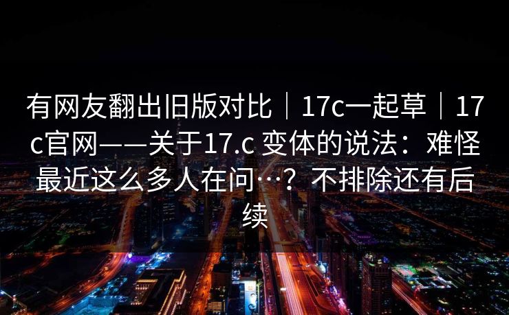 有网友翻出旧版对比|17c一起草|17c官网——关于17.c 变体的说法:难怪最近这么多人在问…?不排除还有后续 有网友翻出旧版对比|17c一起草|17c官网——关于17.c 变体的说法:难怪最近这么多人在问…?不排除还有后续