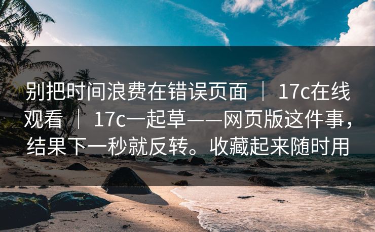 别把时间浪费在错误页面 ｜ 17c在线观看 ｜ 17c一起草——网页版这件事，结果下一秒就反转。收藏起来随时用