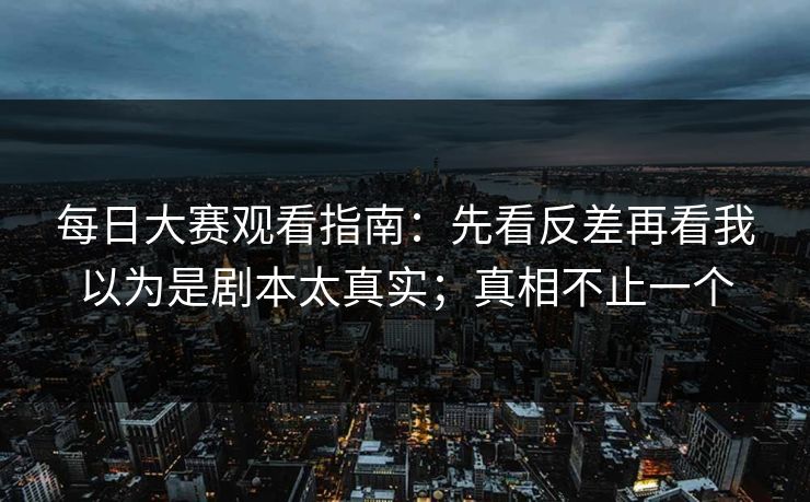 每日大赛观看指南：先看反差再看我以为是剧本太真实；真相不止一个