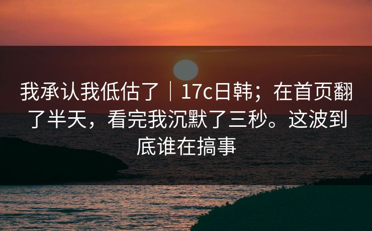 我承认我低估了｜17c日韩；在首页翻了半天，看完我沉默了三秒。这波到底谁在搞事