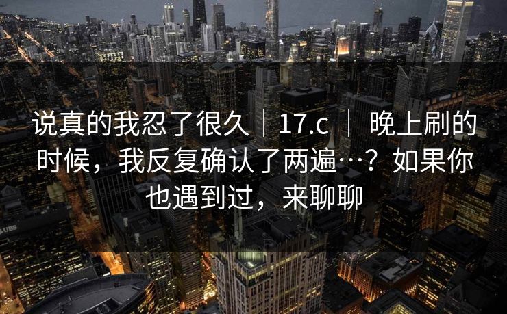 说真的我忍了很久|17.c | 晚上刷的时候,我反复确认了两遍…?如果你也遇到过,来聊聊 说真的我忍了很久|17.c | 晚上刷的时候,我反复确认了两遍…?如果你也遇到过,来聊聊