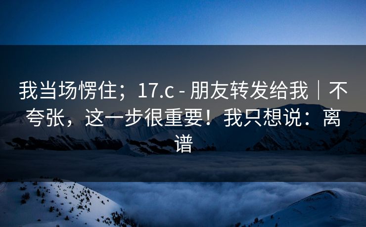 我当场愣住；17.c - 朋友转发给我｜不夸张，这一步很重要！我只想说：离谱