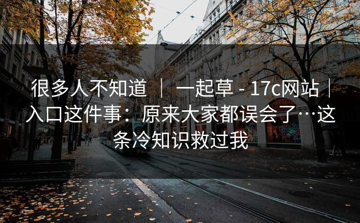 很多人不知道 | 一起草 - 17c网站|入口这件事:原来大家都误会了…这条冷知识救过我 很多人不知道 | 一起草 - 17c网站|入口这件事:原来大家都误会了…这条冷知识救过我
