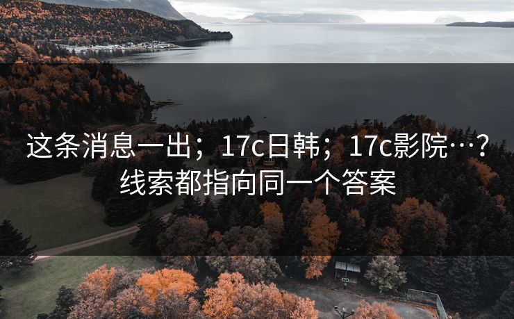 这条消息一出；17c日韩；17c影院…？线索都指向同一个答案