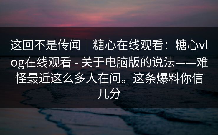 这回不是传闻｜糖心在线观看：糖心vlog在线观看 - 关于电脑版的说法——难怪最近这么多人在问。这条爆料你信几分