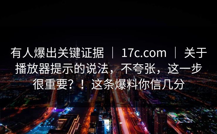 有人爆出关键证据 | 17c.com | 关于播放器提示的说法,不夸张,这一步很重要?!这条爆料你信几分 有人爆出关键证据 | 17c.com | 关于播放器提示的说法,不夸张,这一步很重要?!这条爆料你信几分