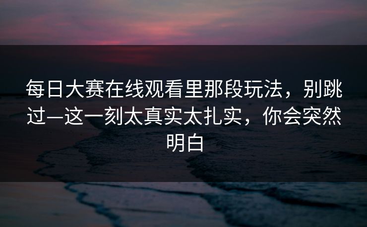每日大赛在线观看里那段玩法，别跳过—这一刻太真实太扎实，你会突然明白